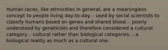 Human races, like ethnicities in general, are a meaningless concept to people living day-to-day. - used by social scientists to classify humans based on genes and shared blood. - poorly understood by geneticists and therefore considered a cultural category. - cultural rather than biological categories. - a biological reality as much as a cultural one.