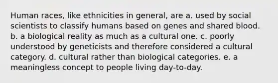 Human races, like ethnicities in general, are a. used by social scientists to classify humans based on genes and shared blood. b. a biological reality as much as a cultural one. c. poorly understood by geneticists and therefore considered a cultural category. d. cultural rather than biological categories. e. a meaningless concept to people living day-to-day.