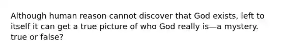 Although human reason cannot discover that God exists, left to itself it can get a true picture of who God really is—a mystery. true or false?