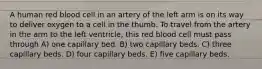 A human red blood cell in an artery of the left arm is on its way to deliver oxygen to a cell in the thumb. To travel from the artery in the arm to the left ventricle, this red blood cell must pass through A) one capillary bed. B) two capillary beds. C) three capillary beds. D) four capillary beds. E) five capillary beds.