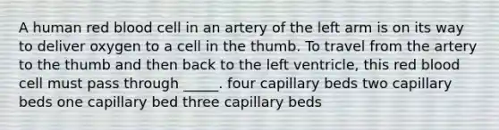 A human red blood cell in an artery of the left arm is on its way to deliver oxygen to a cell in the thumb. To travel from the artery to the thumb and then back to the left ventricle, this red blood cell must pass through _____. four capillary beds two capillary beds one capillary bed three capillary beds