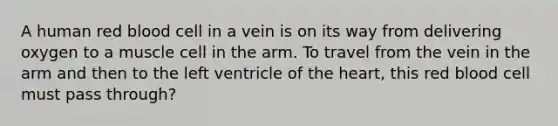 A human red blood cell in a vein is on its way from delivering oxygen to a muscle cell in the arm. To travel from the vein in the arm and then to the left ventricle of the heart, this red blood cell must pass through?