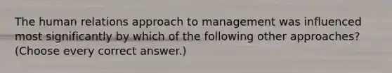 The human relations approach to management was influenced most significantly by which of the following other approaches? (Choose every correct answer.)