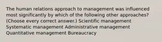 The human relations approach to management was influenced most significantly by which of the following other approaches? (Choose every correct answer.) Scientific management Systematic management Administrative management Quantitative management Bureaucracy