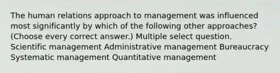 The human relations approach to management was influenced most significantly by which of the following other approaches? (Choose every correct answer.) Multiple select question. Scientific management Administrative management Bureaucracy Systematic management Quantitative management