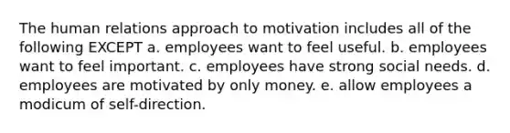 The human relations approach to motivation includes all of the following EXCEPT a. employees want to feel useful. b. employees want to feel important. c. employees have strong social needs. d. employees are motivated by only money. e. allow employees a modicum of self-direction.