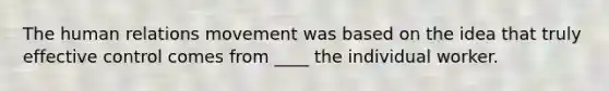 The human relations movement was based on the idea that truly effective control comes from ____ the individual worker.
