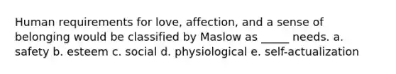 Human requirements for love, affection, and a sense of belonging would be classified by Maslow as _____ needs. a. safety b. esteem c. social d. physiological e. self-actualization