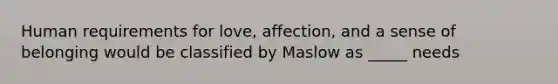 Human requirements for love, affection, and a sense of belonging would be classified by Maslow as _____ needs