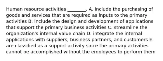 Human resource activities ________. A. include the purchasing of goods and services that are required as inputs to the primary activities B. include the design and development of applications that support the primary business activities C. streamline the organization's internal value chain D. integrate the internal applications with suppliers, business partners, and customers E. are classified as a support activity since the primary activities cannot be accomplished without the employees to perform them