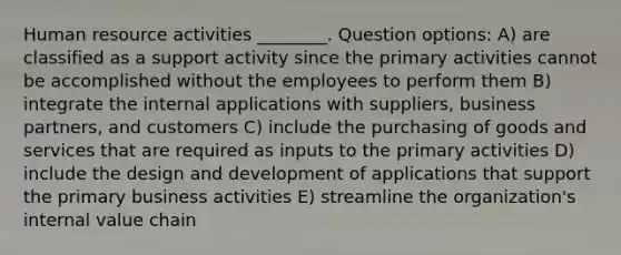 Human resource activities ________. Question options: A) are classified as a support activity since the primary activities cannot be accomplished without the employees to perform them B) integrate the internal applications with suppliers, business partners, and customers C) include the purchasing of goods and services that are required as inputs to the primary activities D) include the design and development of applications that support the primary business activities E) streamline the organization's internal value chain