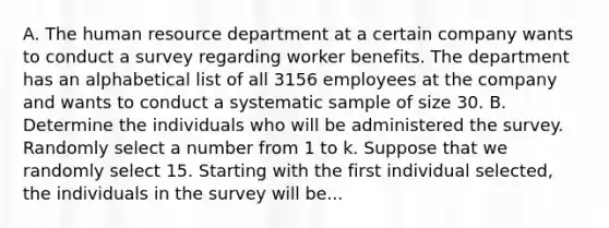 A. The human resource department at a certain company wants to conduct a survey regarding worker benefits. The department has an alphabetical list of all 3156 employees at the company and wants to conduct a systematic sample of size 30. B. Determine the individuals who will be administered the survey. Randomly select a number from 1 to k. Suppose that we randomly select 15. Starting with the first individual​ selected, the individuals in the survey will be...