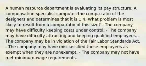 A human resource department is evaluating its pay structure. A compensation specialist computes the compa-ratio of the designers and determines that it is 1.4. What problem is most likely to result from a compa-ratio of this size? - The company may have difficulty keeping costs under control. - The company may have difficulty attracting and keeping qualified employees. - The company may be in violation of the Fair Labor Standards Act. - The company may have misclassified these employees as exempt when they are nonexempt. - The company may not have met minimum-wage requirements.