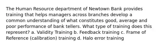 The Human Resource department of Newtown Bank provides training that helps managers across branches develop a common understanding of what constitutes good, average and poor performance of bank tellers. What type of training does this represent? a. Validity Training b. Feedback training c. Frame of Reference (calibration) training d. Halo error training