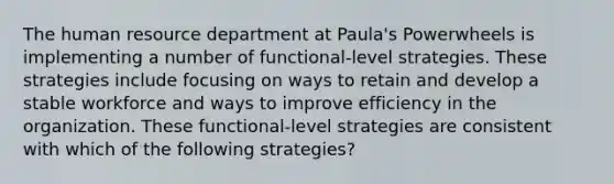 The human resource department at Paula's Powerwheels is implementing a number of functional-level strategies. These strategies include focusing on ways to retain and develop a stable workforce and ways to improve efficiency in the organization. These functional-level strategies are consistent with which of the following strategies?