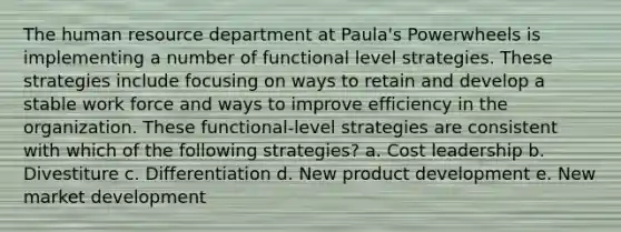 The human resource department at Paula's Powerwheels is implementing a number of functional level strategies. These strategies include focusing on ways to retain and develop a stable work force and ways to improve efficiency in the organization. These functional-level strategies are consistent with which of the following strategies? a. Cost leadership b. Divestiture c. Differentiation d. New product development e. New market development