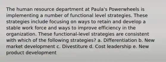 The human resource department at Paula's Powerwheels is implementing a number of functional level strategies. These strategies include focusing on ways to retain and develop a stable work force and ways to improve efficiency in the organization. These functional-level strategies are consistent with which of the following strategies? a. Differentiation b. New market development c. Divestiture d. Cost leadership e. New product development