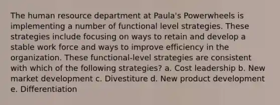 The human resource department at Paula's Powerwheels is implementing a number of functional level strategies. These strategies include focusing on ways to retain and develop a stable work force and ways to improve efficiency in the organization. These functional-level strategies are consistent with which of the following strategies? a. Cost leadership b. New market development c. Divestiture d. New product development e. Differentiation