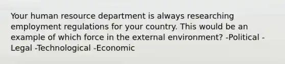 Your human resource department is always researching employment regulations for your country. This would be an example of which force in the external environment? -Political -Legal -Technological -Economic