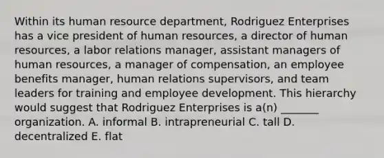 Within its human resource department, Rodriguez Enterprises has a vice president of human resources, a director of human resources, a labor relations manager, assistant managers of human resources, a manager of compensation, an employee benefits manager, human relations supervisors, and team leaders for training and employee development. This hierarchy would suggest that Rodriguez Enterprises is a(n) _______ organization. A. informal B. intrapreneurial C. tall D. decentralized E. flat