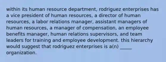 within its human resource department, rodriguez enterprises has a vice president of human resources, a director of human resources, a labor relations manager, assistant managers of human resources, a manager of compensation, an employee benefits manager, human relations supervisors, and team leaders for training and employee development. this hierarchy would suggest that rodriguez enterprises is a(n) _____ organization.