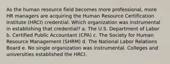 As the human resource field becomes more professional, more HR managers are acquiring the Human Resource Certification Institute (HRCI) credential. Which organization was instrumental in establishing that credential? a. The U.S. Department of Labor b. Certified Public Accountant (CPA) c. The Society for Human Resource Management (SHRM) d. The National Labor Relations Board e. No single organization was instrumental. Colleges and universities established the HRCI.