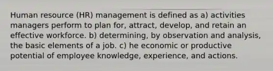 Human resource (HR) management is defined as a) activities managers perform to plan for, attract, develop, and retain an effective workforce. b) determining, by observation and analysis, the basic elements of a job. c) he economic or productive potential of employee knowledge, experience, and actions.