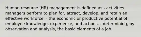 Human resource (HR) management is defined as - activities managers perform to plan for, attract, develop, and retain an effective workforce. - the economic or productive potential of employee knowledge, experience, and actions. - determining, by observation and analysis, the basic elements of a job.