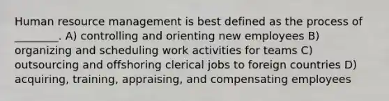 Human resource management is best defined as the process of ________. A) controlling and orienting new employees B) organizing and scheduling work activities for teams C) outsourcing and offshoring clerical jobs to foreign countries D) acquiring, training, appraising, and compensating employees