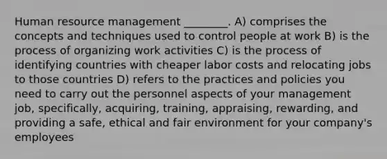 Human resource management ________. A) comprises the concepts and techniques used to control people at work B) is the process of organizing work activities C) is the process of identifying countries with cheaper labor costs and relocating jobs to those countries D) refers to the practices and policies you need to carry out the personnel aspects of your management job, specifically, acquiring, training, appraising, rewarding, and providing a safe, ethical and fair environment for your company's employees