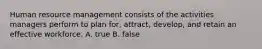 Human resource management consists of the activities managers perform to plan for, attract, develop, and retain an effective workforce. A. true B. false