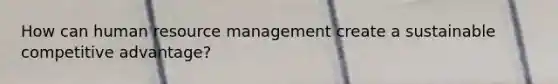 How can human resource management create a sustainable competitive advantage?