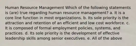 Human Resource Management Which of the following statements is (are) true regarding human resource management? a. It is a core line function in most organizations. b. Its sole priority is the attraction and retention of an efficient and low cost workforce. c. It is composed of formal employment policies, systems, and practices. d. Its sole priority is the development of effective leadership skills among senior executives. e. All of the above