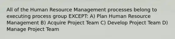 All of the Human Resource Management processes belong to executing process group EXCEPT: A) Plan Human Resource Management B) Acquire Project Team C) Develop Project Team D) Manage Project Team