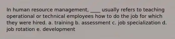 In human resource management, ____ usually refers to teaching operational or technical employees how to do the job for which they were hired. a. training b. assessment c. job specialization d. job rotation e. development