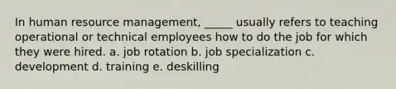 In human resource management, _____ usually refers to teaching operational or technical employees how to do the job for which they were hired. a. job rotation b. job specialization c. development d. training e. deskilling