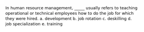 In human resource management, _____ usually refers to teaching operational or technical employees how to do the job for which they were hired. a. development b. job rotation c. deskilling d. job specialization e. training