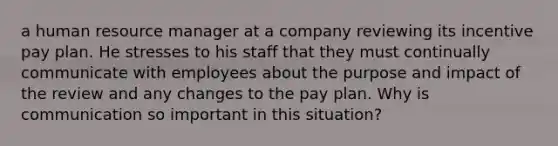 a human resource manager at a company reviewing its incentive pay plan. He stresses to his staff that they must continually communicate with employees about the purpose and impact of the review and any changes to the pay plan. Why is communication so important in this situation?