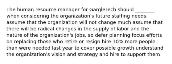 The human resource manager for GargleTech should ________ when considering the organization's future staffing needs. assume that the organization will not change much assume that there will be radical changes in the supply of labor and the nature of the organization's jobs, so defer planning focus efforts on replacing those who retire or resign hire 10% more people than were needed last year to cover possible growth understand the organization's vision and strategy and hire to support them