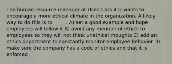 The human resource manager at Used Cars 4 U wants to encourage a more ethical climate in the organization. A likely way to do this is to _____. A) set a good example and hope employees will follow it B) avoid any mention of ethics to employees so they will not think unethical thoughts C) add an ethics department to constantly monitor employee behavior D) make sure the company has a code of ethics and that it is enforced