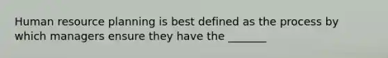 Human resource planning is best defined as the process by which managers ensure they have the _______