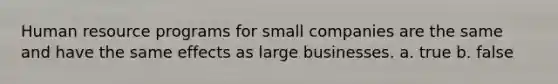 Human resource programs for small companies are the same and have the same effects as large businesses. a. true b. false