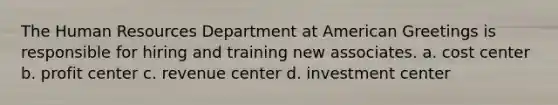 The Human Resources Department at American Greetings is responsible for hiring and training new associates. a. cost center b. profit center c. revenue center d. investment center