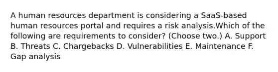 A human resources department is considering a SaaS-based human resources portal and requires a risk analysis.Which of the following are requirements to consider? (Choose two.) A. Support B. Threats C. Chargebacks D. Vulnerabilities E. Maintenance F. Gap analysis