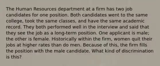 The Human Resources department at a firm has two job candidates for one position. Both candidates went to the same college, took the same classes, and have the same academic record. They both performed well in the interview and said that they see the job as a long-term position. One applicant is male; the other is female. Historically within the firm, women quit their jobs at higher rates than do men. Because of this, the firm fills the position with the male candidate. What kind of discrimination is this?