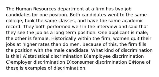 The Human Resources department at a firm has two job candidates for one position. Both candidates went to the same college, took the same classes, and have the same academic record. They both performed well in the interview and said that they see the job as a long-term position. One applicant is male; the other is female. Historically within the firm, women quit their jobs at higher rates than do men. Because of this, the firm fills the position with the male candidate. What kind of discrimination is this? A)statistical discrimination B)employee discrimination C)employer discrimination D)consumer discrimination E)None of these is examples of discrimination.