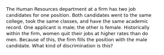 The Human Resources department at a firm has two job candidates for one position. Both candidates went to the same college, took the same classes, and have the same academic record. One applicant is male; the other is female. Historically within the firm, women quit their jobs at higher rates than do men. Because of this, the firm fills the position with the male candidate. What kind of discrimination is this?