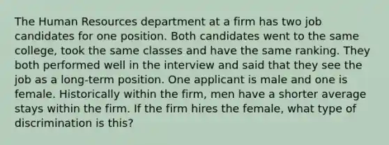 The Human Resources department at a firm has two job candidates for one position. Both candidates went to the same college, took the same classes and have the same ranking. They both performed well in the interview and said that they see the job as a long-term position. One applicant is male and one is female. Historically within the firm, men have a shorter average stays within the firm. If the firm hires the female, what type of discrimination is this?