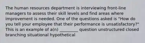 The human resources department is interviewing front-line managers to assess their skill levels and find areas where improvement is needed. One of the questions asked is "How do you tell your employee that their performance is unsatisfactory?" This is an example of a(n) _________ question unstructured closed branching situational hypothetical