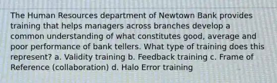 The Human Resources department of Newtown Bank provides training that helps managers across branches develop a common understanding of what constitutes good, average and poor performance of bank tellers. What type of training does this represent? a. Validity training b. Feedback training c. Frame of Reference (collaboration) d. Halo Error training